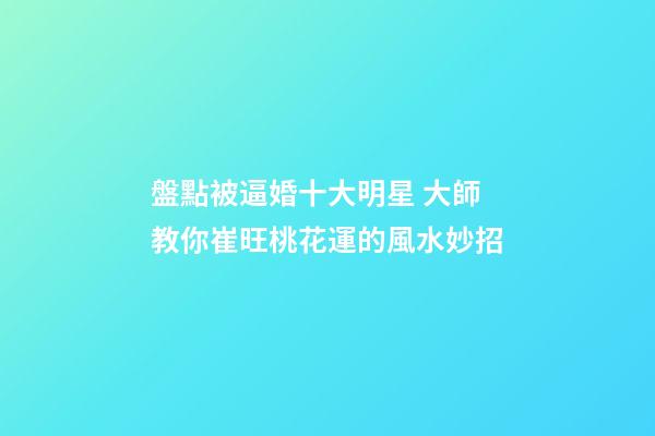 盤點被逼婚十大明星 大師教你崔旺桃花運的風水妙招